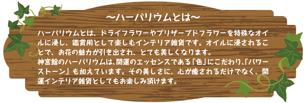〜ハーバリウムとは〜 ハーバリウムとは、ドライフラワーやプリザーブドフラワーを特殊なオイルに浸し、鑑賞用として楽しむインテリア雑貨です。オイルに浸されることで、お花の魅力が引き出され、とても美しくなります。

神宮館のハーバリウムは、開運のエッセンスである「色」にこだわり、「パワーストーン」も加えています。その美しさに、心が癒されるだけでなく、開運インテリア雑貨としてもお楽しみ頂けます。