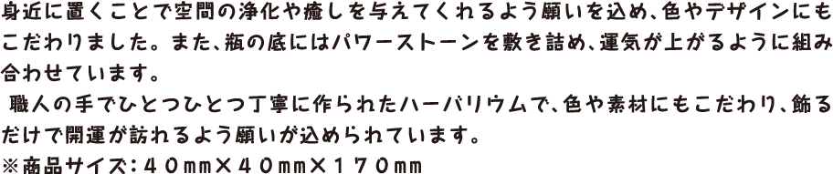 身近に置くことで空間の浄化や癒しを与えてくれるよう願いを込め、色やデザインにもこだわりました。 また、瓶の底にはパワーストーンを敷き詰め、運気が上がるように組み合わせています。

 職人の手でひとつひとつ丁寧に作られたハーバリウムで、色や素材にもこだわり、飾るだけで開運が訪れるよう願いが込められています。 ※商品サイズ：４０mm×４０mm×１７０mm